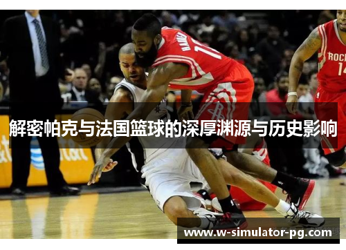 解密帕克与法国篮球的深厚渊源与历史影响