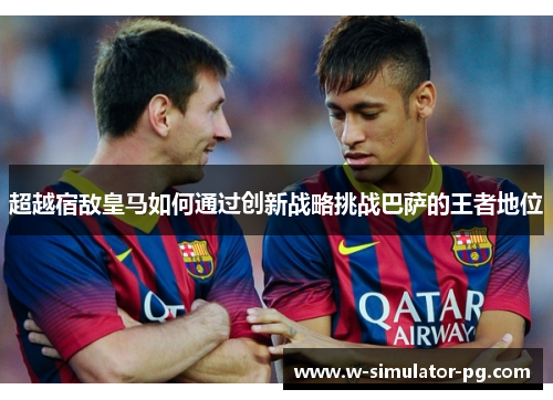 超越宿敌皇马如何通过创新战略挑战巴萨的王者地位 超越宿敌皇马如何通过创新战略挑战巴萨的王者地位