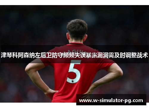 津琴科阿森纳左后卫防守频频失误暴露漏洞需及时调整战术