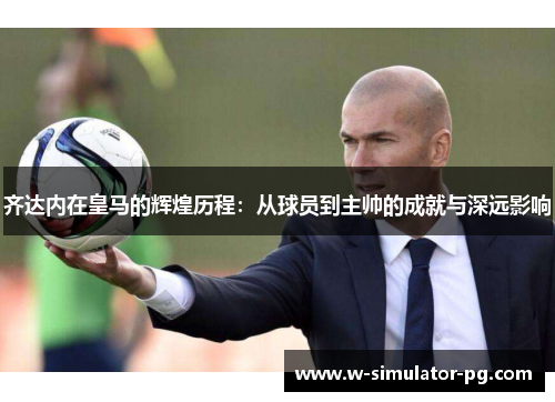 齐达内在皇马的辉煌历程:从球员到主帅的成就与深远影响 齐达内在皇马的辉煌历程:从球员到主帅的成就与深远影响