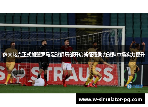多夫比克正式加盟罗马足球俱乐部开启新征程助力球队中场实力提升 多夫比克正式加盟罗马足球俱乐部开启新征程助力球队中场实力提升